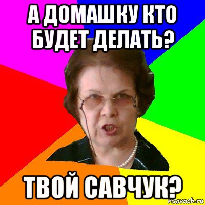 А домашку кто будет делать? Твой савчук?, Мем Типичная училка