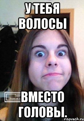 У тебя волосы Вместо головы.