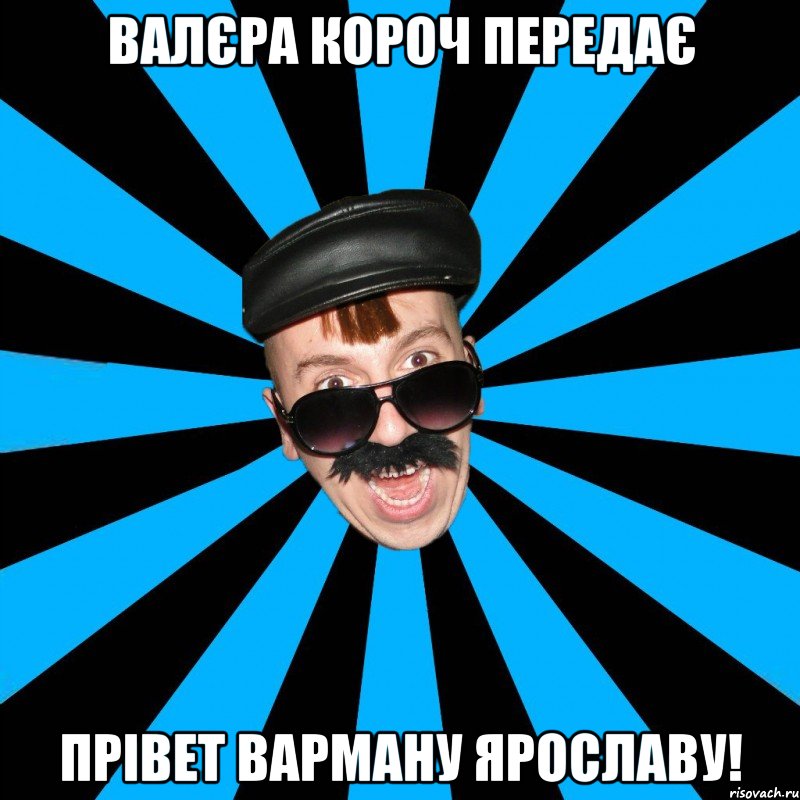 Валєра короч передає Прівет Варману ярославу!
