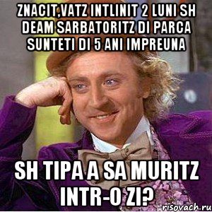 znacit,vatz intlinit 2 luni sh deam sarbatoritz di parca sunteti di 5 ani impreuna sh tipa a sa muritz intr-o zi?, Мем Ну давай расскажи (Вилли Вонка)