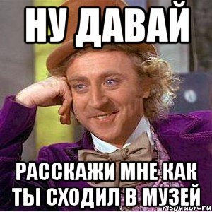 Ну давай Расскажи мне как ты сходил в музей, Мем Ну давай расскажи (Вилли Вонка)