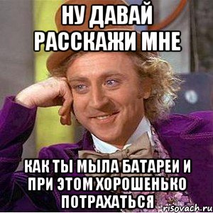 Ну давай расскажи мне Как ты мыла батареи и при этом хорошенько потрахаться, Мем Ну давай расскажи (Вилли Вонка)