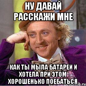 Ну давай расскажи мне Как ты мыла батареи и хотела при этом хорошенько поебаться, Мем Ну давай расскажи (Вилли Вонка)