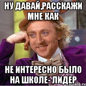 ну давай,расскажи мне как не интересно было на школе- лидер, Мем Ну давай расскажи (Вилли Вонка)