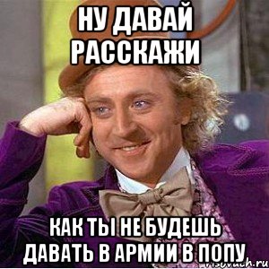 ну давай расскажи как ты не будешь давать в армии в попу, Мем Ну давай расскажи (Вилли Вонка)