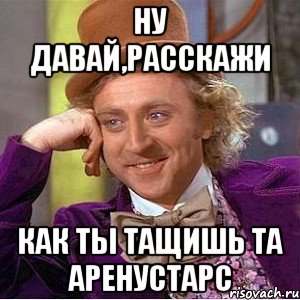 Ну давай,расскажи Как ты тащишь та АренуСтарс, Мем Ну давай расскажи (Вилли Вонка)