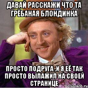 ДАВАЙ РАССКАЖИ ЧТО ТА ГРЁБАНАЯ БЛОНДИНКА ПРОСТО ПОДРУГА ,И Я ЕЁ ТАК ПРОСТО ВЫЛАЖИЛ НА СВОЕЙ СТРАНИЦЕ, Мем Ну давай расскажи (Вилли Вонка)