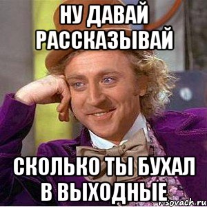 Ну давай рассказывай Сколько ты бухал в выходные, Мем Ну давай расскажи (Вилли Вонка)