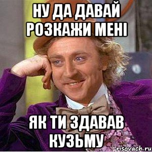 ну да давай розкажи мені як ти здавав Кузьму, Мем Ну давай расскажи (Вилли Вонка)