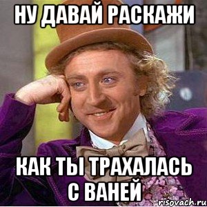ну давай раскажи как ты трахалась с ваней, Мем Ну давай расскажи (Вилли Вонка)