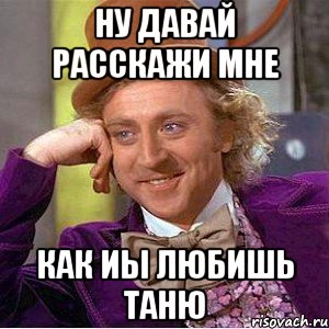 ну давай расскажи мне как иы любишь таню, Мем Ну давай расскажи (Вилли Вонка)