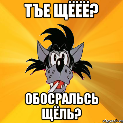 Тъе щёёё? обосральсь щёль?