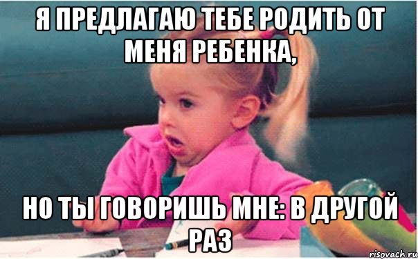 я предлагаю тебе родить от меня ребенка, но ты говоришь мне: В другой раз, Мем  Ты говоришь (девочка возмущается)