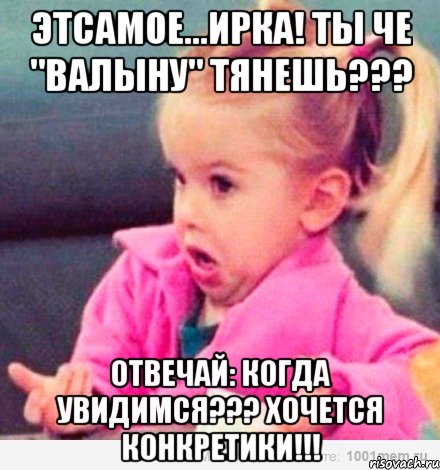 Этсамое...Ирка! Ты че "валыну" тянешь??? Отвечай: когда увидимся??? Хочется конкретики!!!, Мем  Ты говоришь (девочка возмущается)