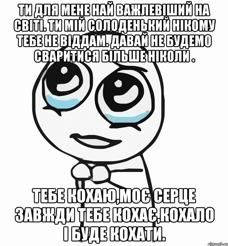 Ти для мене най важлевіший на світі. Ти мій солоденький нікому тебе не віддам. Давай не будемо сваритися більше ніколи . Тебе КОХАЮ,моє СЕРЦЕ завжди тебе КОХАЄ,КОХАЛО і буде КОХАТИ., Мем  ну пожалуйста (please)