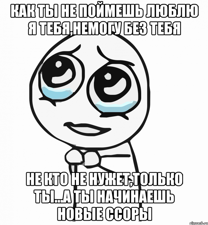 Как ты не поймешь люблю я тебя,немогу без тебя Не кто не нужет,только ты...а ты начинаешь новые ссоры, Мем  ну пожалуйста (please)