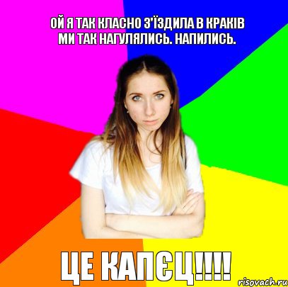 Ой я так класно з'їздила в Краків ми так нагулялись. Напились. Це Капєц!!!!