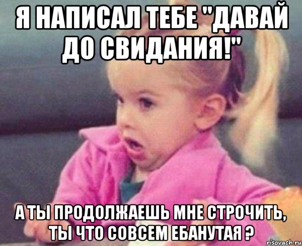 Я написал тебе "ДАВАЙ ДО СВИДАНИЯ!" А ты продолжаешь мне строчить, ты что совсем ебанутая ?, Мем  Ты говоришь (девочка возмущается)