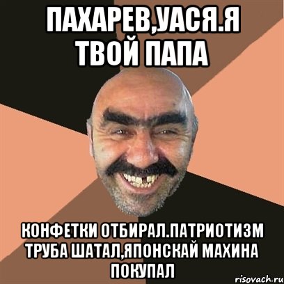 Пахарев,уася.Я твой папа Конфетки отбирал.Патриотизм труба шатал,японскай махина покупал, Мем Я твой дом труба шатал