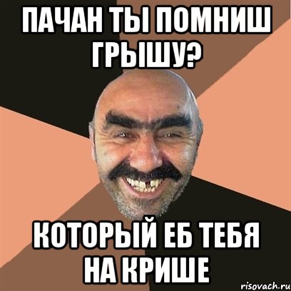 пачан ты помниш Грышу? Который еб тебя на крише