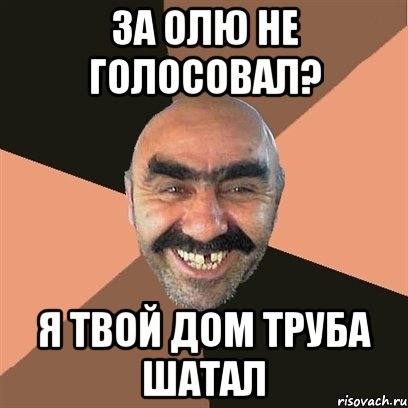 за олю не голосовал? Я твой дом труба шатал