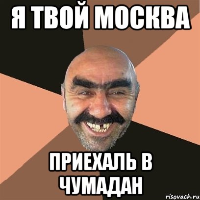 я твой москва приехаль в чумадан