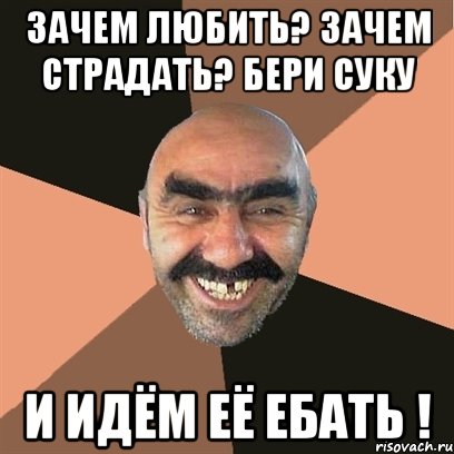 зачем любить? зачем страдать? бери суку и идём её ебать !