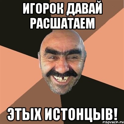 Игорок давай расшатаем Этых истонцыв!