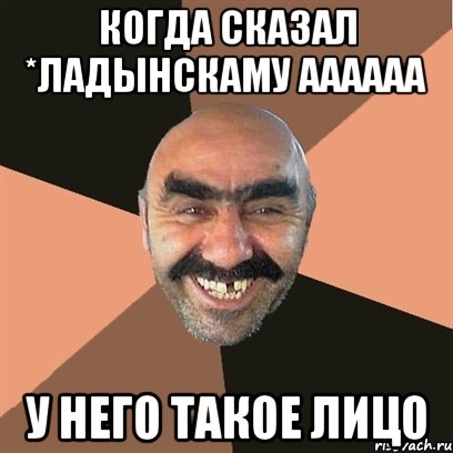 Когда сказал *Ладынскаму аааааа У него такое лицо, Мем Я твой дом труба шатал