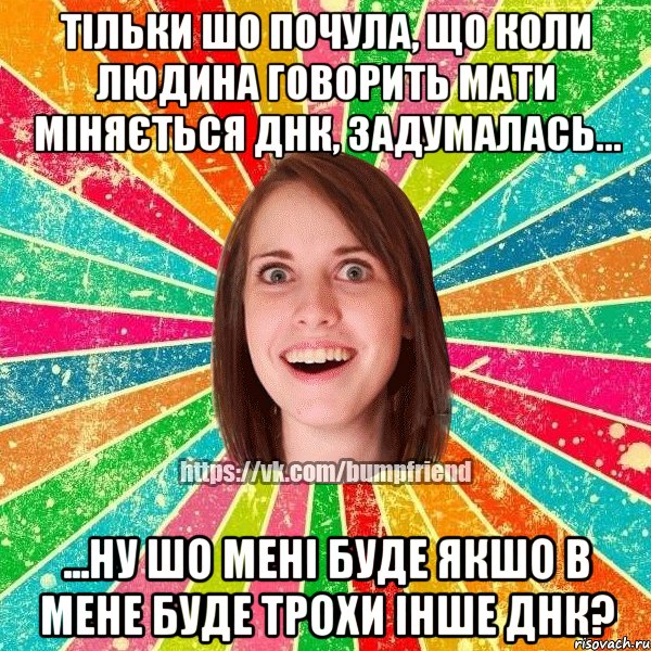 Тільки шо почула, що коли людина говорить мати міняється ДНК, задумалась... ...ну шо мені буде якшо в мене буде трохи інше ДНК?, Мем Йобнута Подруга ЙоП