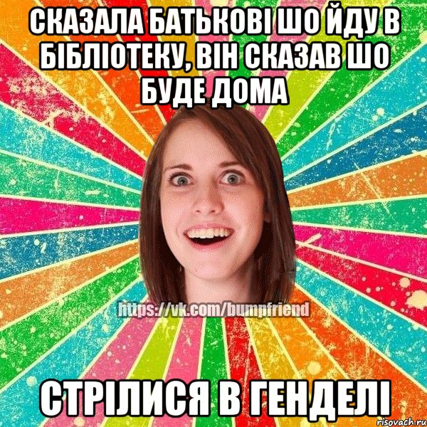 сказала батьковi шо йду в бiблiотеку, вiн сказав шо буде дома стрiлися в генделi, Мем Йобнута Подруга ЙоП