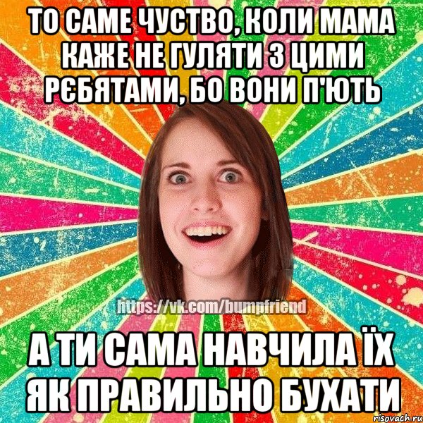 то саме чуство, коли мама каже не гуляти з цими рєбятами, бо вони п'ють а ти сама навчила їх як правильно бухати, Мем Йобнута Подруга ЙоП
