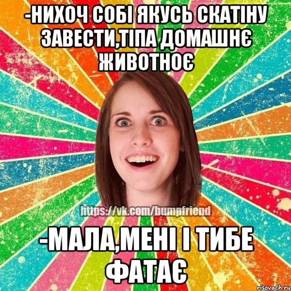 -нихоч собі якусь скатіну завести,тіпа домашнє животноє -мала,мені і тибе фатає, Мем Йобнута Подруга ЙоП