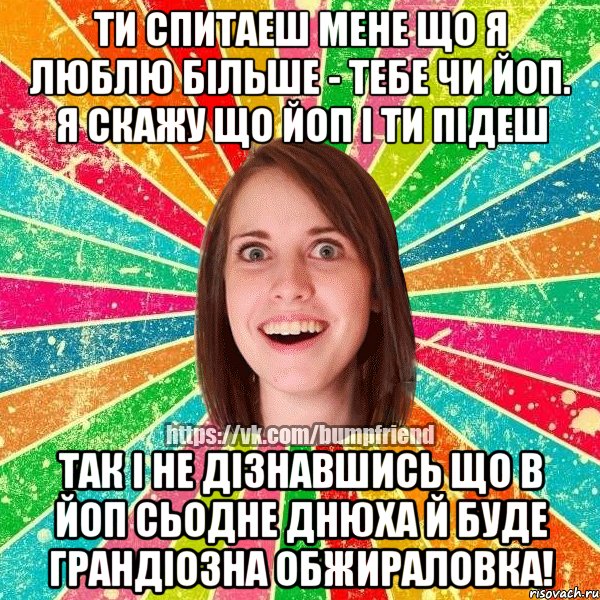 ти спитаеш мене що я люблю бIльше - тебе чи йоп. я скажу що йоп i ти пIдеш так i не дiзнавшись що в йоп сьодне днюха й буде грандiозна обжираловка!, Мем Йобнута Подруга ЙоП