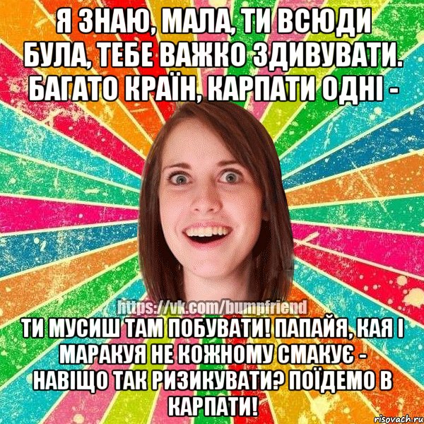 Я знаю, мала, Ти всюди була, Тебе важко здивувати. Багато країн, Карпати одні - Ти мусиш там побувати! Папайя, кая і маракуя Не кожному смакує - Навіщо так ризикувати? Поїдемо в Карпати!, Мем Йобнута Подруга ЙоП