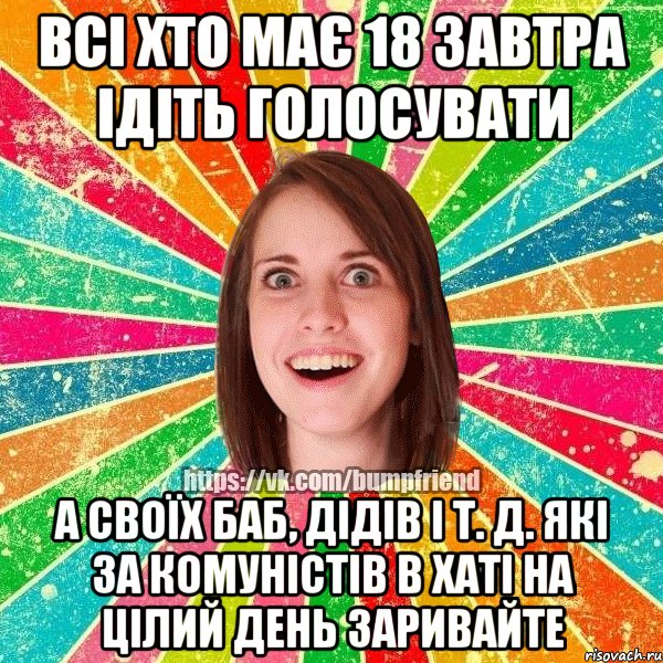 всі хто має 18 завтра ідіть голосувати а своїх баб, дідів і т. д. які за комуністів в хаті на цілий день заривайте, Мем Йобнута Подруга ЙоП