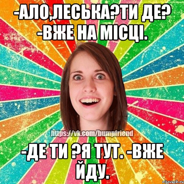 -ало,Леська?ти де? -вже на місці. -де ти ?я тут. -вже йду., Мем Йобнута Подруга ЙоП