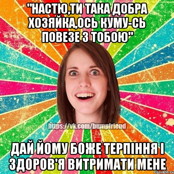 "Настю,ти така добра хозяйка,ось куму-сь повезе з тобою" Дай йому боже терпіння і здоров'я витримати мене, Мем Йобнута Подруга ЙоП