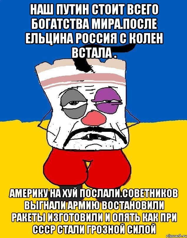 Наш путин стоит всего богатства мира.после ельцина россия с колен встала . Америку на хуй послали.советников выгнали армию востановили ракеты изготовили и опять как при ссср стали грозной силой, Мем Западенец - тухлое сало