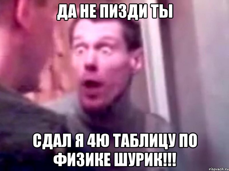 Да не пизди ты Сдал я 4ю таблицу по физике Шурик!!!