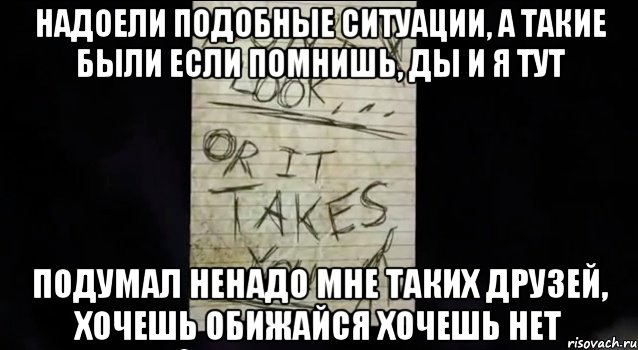 надоели подобные ситуации, а такие были если помнишь, ды и я тут подумал ненадо мне таких друзей, хочешь обижайся хочешь нет