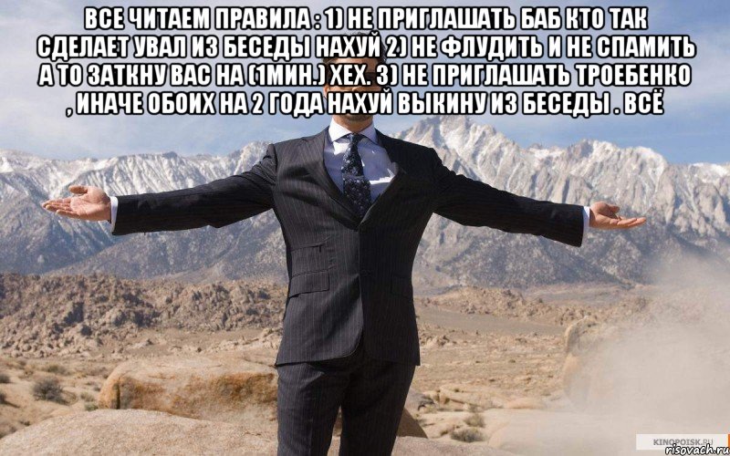 Все читаем Правила : 1) не приглашать баб кто так сделает увал из беседы нахуй 2) не флудить и не спамить а то заткну вас на (1мин.) хех. 3) не приглашать троебенко , иначе обоих на 2 года нахуй выкину из беседы . Всё , Мем железный человек