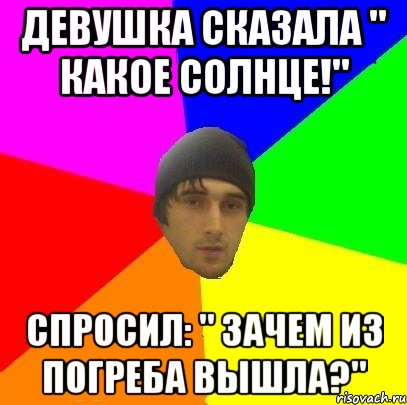 Девушка сказала " какое солнце!" Спросил: " Зачем из погреба вышла?"