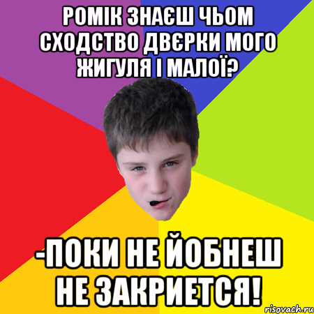 Ромік знаєш чьом сходство двєрки мого жигуля і малої? -поки не йобнеш не закриется!