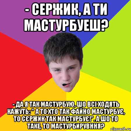 - Сержик, а ти мастурбуеш? - Да я так мастурбую, шо всі ходять кажуть: " А то хто так файно мастурбує, то Сєржик так мастурбує!". А шо то таке, то мастурбирувння?