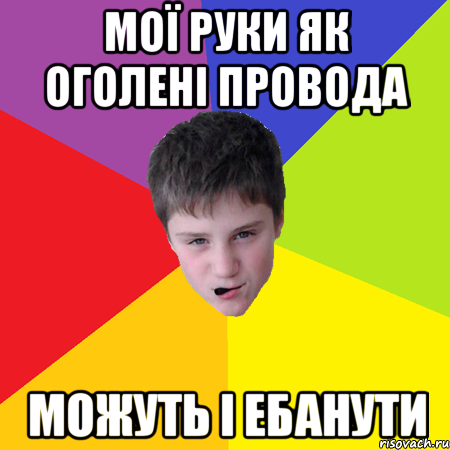 Мої руки як оголені провода можуть і ебанути