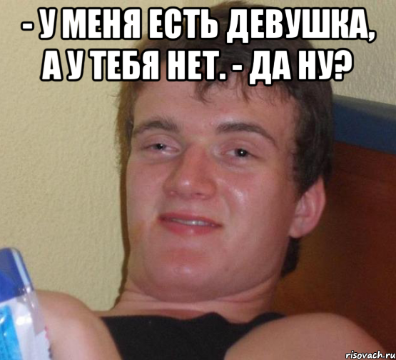 - У меня есть девушка, а у тебя нет. - Да ну? , Мем 10 guy (Stoner Stanley really high guy укуренный парень)