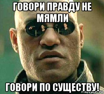 говори правду не мямли говори по существу!