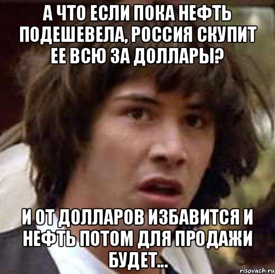 а что если пока нефть подешевела, Россия скупит ее всю за доллары? И от долларов избавится и нефть потом для продажи будет..., Мем А что если (Киану Ривз)