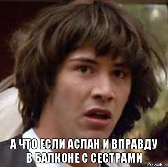  А что если Аслан и вправду в балконе с сестрами, Мем А что если (Киану Ривз)